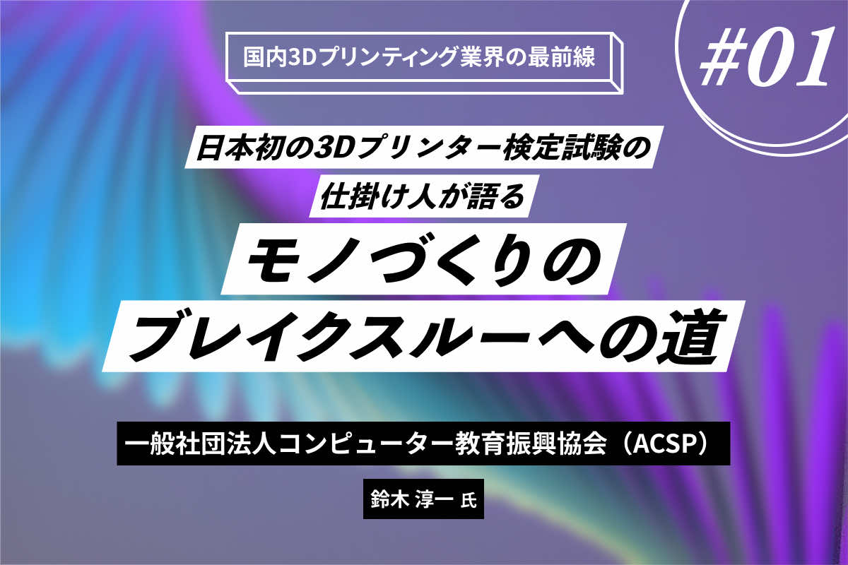 日本初の3Dプリンター検定試験の仕掛け人が語るモノづくりのブレイクスルーへの道 ― ACSP